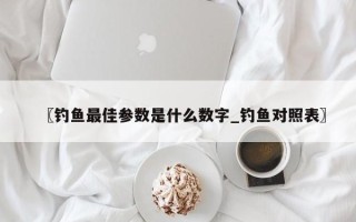 〖钓鱼最佳参数是什么数字_钓鱼对照表〗