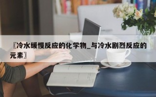 〖冷水缓慢反应的化学物_与冷水剧烈反应的元素〗