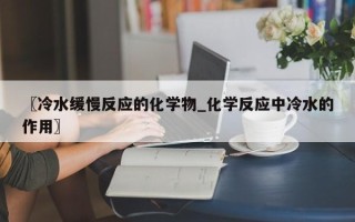 〖冷水缓慢反应的化学物_化学反应中冷水的作用〗