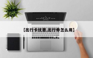 【出行卡优惠,出行券怎么用】